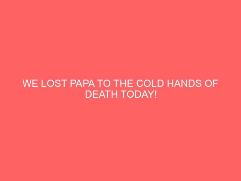 WE LOST PAPA TO THE COLD HANDS OF DEATH TODAY!